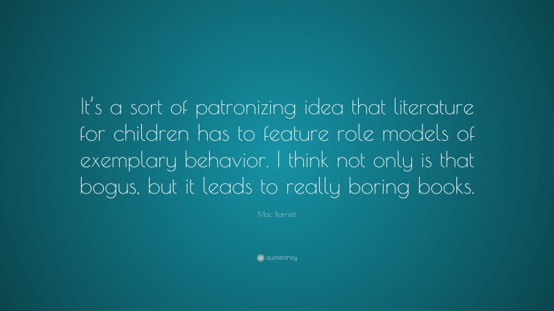 Mac Barnett Quote: “It’s a sort of patronizing idea that literature for children has to feature role models of exemplary behavior. I think not only is that bogus, but it leads to really boring books.”