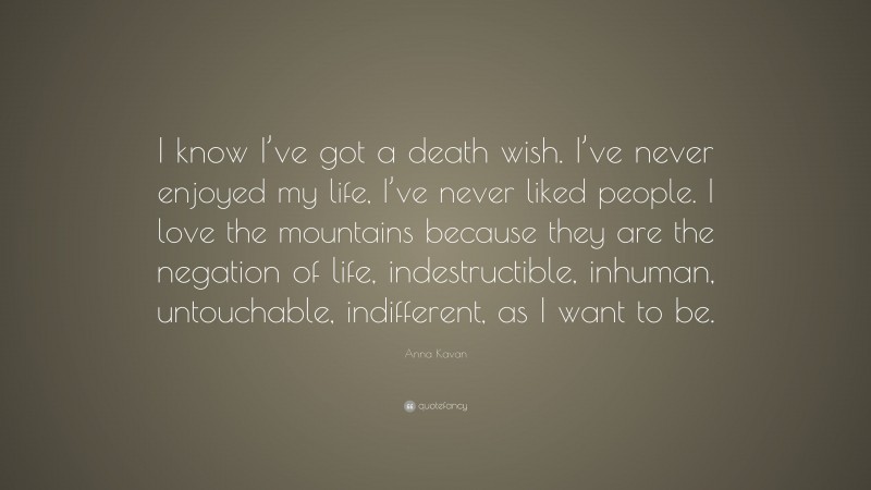 Anna Kavan Quote: “I know I’ve got a death wish. I’ve never enjoyed my life, I’ve never liked people. I love the mountains because they are the negation of life, indestructible, inhuman, untouchable, indifferent, as I want to be.”