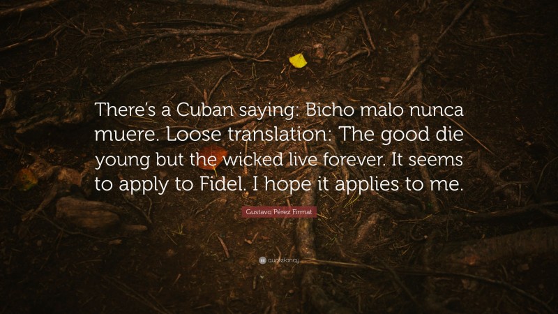 Gustavo Pérez Firmat Quote: “There’s a Cuban saying: Bicho malo nunca muere. Loose translation: The good die young but the wicked live forever. It seems to apply to Fidel. I hope it applies to me.”