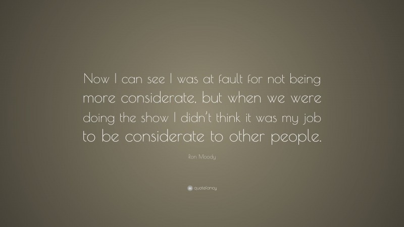 Ron Moody Quote: “Now I can see I was at fault for not being more considerate, but when we were doing the show I didn’t think it was my job to be considerate to other people.”