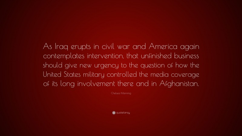 Chelsea Manning Quote: “As Iraq erupts in civil war and America again contemplates intervention, that unfinished business should give new urgency to the question of how the United States military controlled the media coverage of its long involvement there and in Afghanistan.”