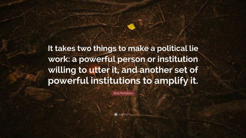 Rick Perlstein Quote: “It takes two things to make a political lie work: a powerful person or institution willing to utter it, and another set of powerful institutions to amplify it.”