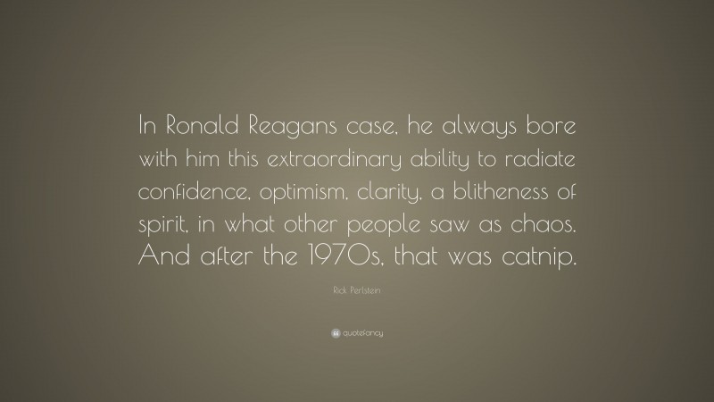 Rick Perlstein Quote: “In Ronald Reagans case, he always bore with him this extraordinary ability to radiate confidence, optimism, clarity, a blitheness of spirit, in what other people saw as chaos. And after the 1970s, that was catnip.”