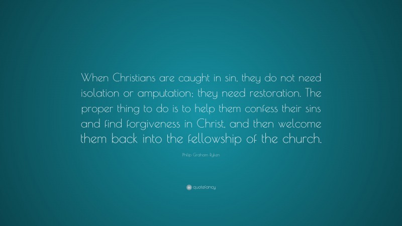 Philip Graham Ryken Quote: “When Christians are caught in sin, they do not need isolation or amputation; they need restoration. The proper thing to do is to help them confess their sins and find forgiveness in Christ, and then welcome them back into the fellowship of the church.”