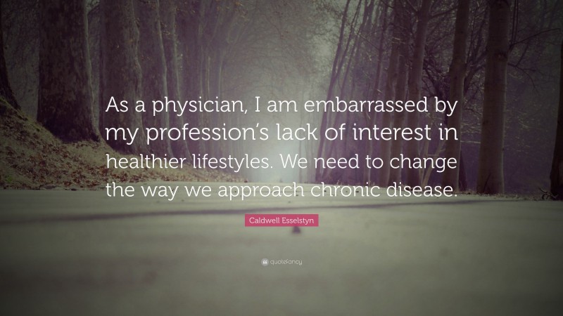 Caldwell Esselstyn Quote: “As a physician, I am embarrassed by my profession’s lack of interest in healthier lifestyles. We need to change the way we approach chronic disease.”