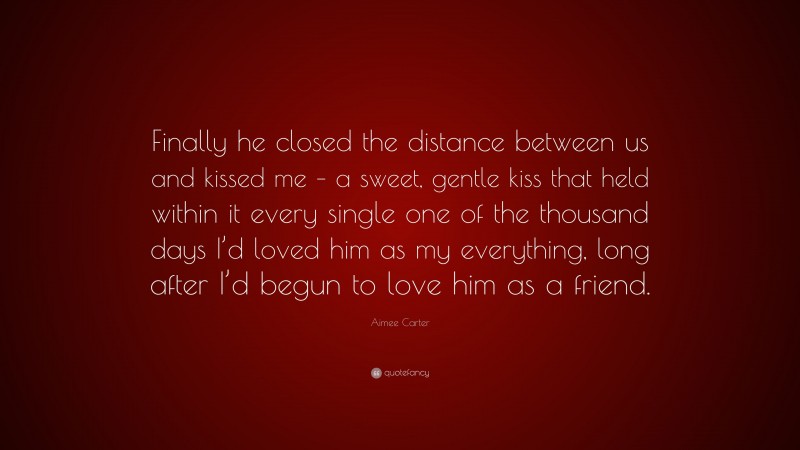 Aimee Carter Quote: “Finally he closed the distance between us and kissed me – a sweet, gentle kiss that held within it every single one of the thousand days I’d loved him as my everything, long after I’d begun to love him as a friend.”