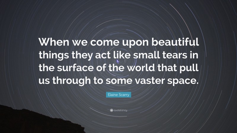 Elaine Scarry Quote: “When we come upon beautiful things they act like small tears in the surface of the world that pull us through to some vaster space.”