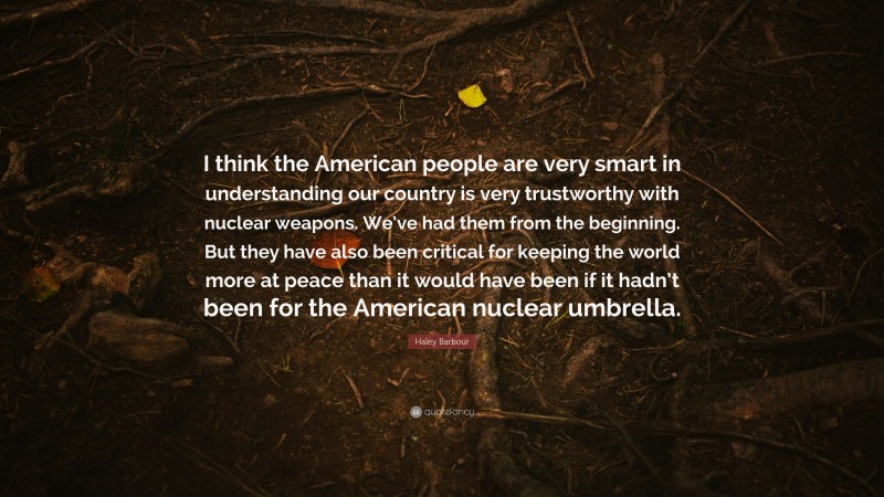 Haley Barbour Quote: “I think the American people are very smart in understanding our country is very trustworthy with nuclear weapons. We’ve had them from the beginning. But they have also been critical for keeping the world more at peace than it would have been if it hadn’t been for the American nuclear umbrella.”