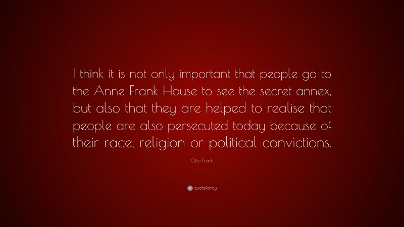 Otto Frank Quote: “I think it is not only important that people go to the Anne Frank House to see the secret annex, but also that they are helped to realise that people are also persecuted today because of their race, religion or political convictions.”