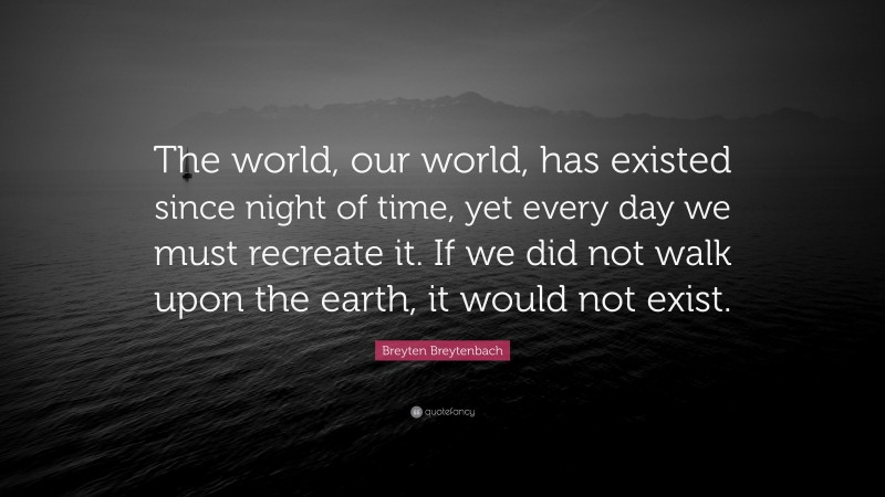 Breyten Breytenbach Quote: “The world, our world, has existed since night of time, yet every day we must recreate it. If we did not walk upon the earth, it would not exist.”