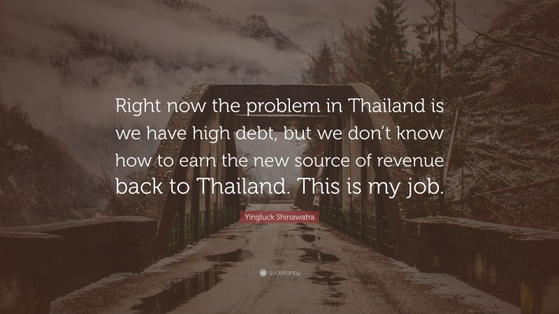 Yingluck Shinawatra Quote: “Right now the problem in Thailand is we have high debt, but we don’t know how to earn the new source of revenue back to Thailand. This is my job.”