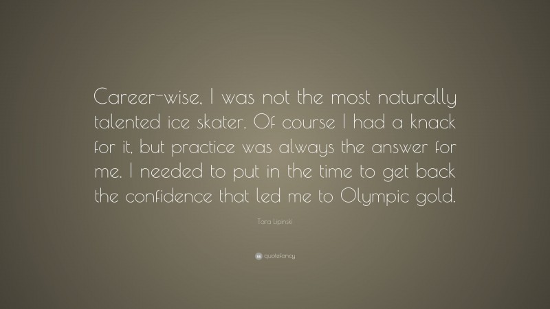 Tara Lipinski Quote: “Career-wise, I was not the most naturally talented ice skater. Of course I had a knack for it, but practice was always the answer for me. I needed to put in the time to get back the confidence that led me to Olympic gold.”