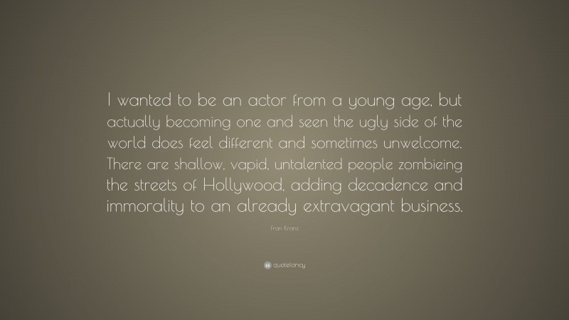 Fran Kranz Quote: “I wanted to be an actor from a young age, but actually becoming one and seen the ugly side of the world does feel different and sometimes unwelcome. There are shallow, vapid, untalented people zombieing the streets of Hollywood, adding decadence and immorality to an already extravagant business.”