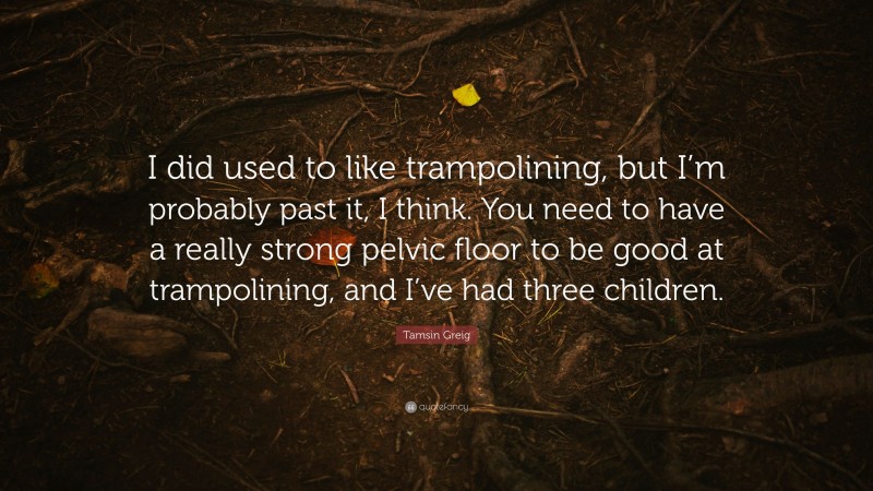Tamsin Greig Quote: “I did used to like trampolining, but I’m probably past it, I think. You need to have a really strong pelvic floor to be good at trampolining, and I’ve had three children.”