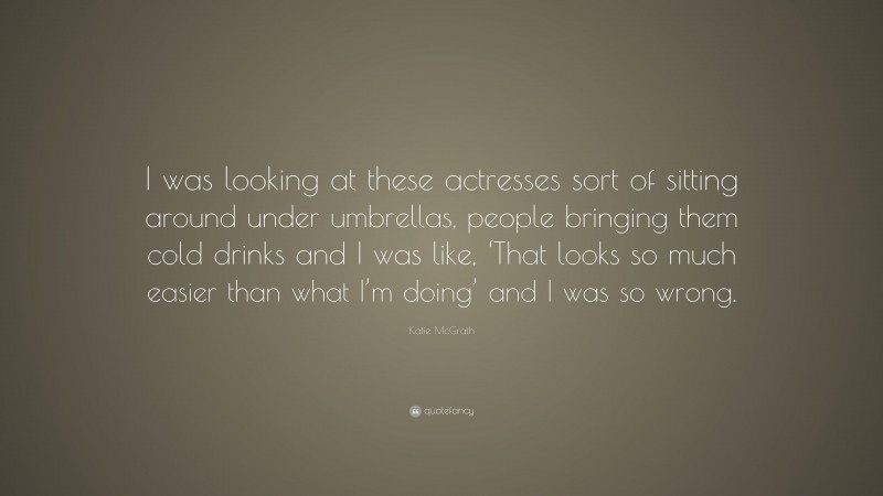 Katie McGrath Quote: “I was looking at these actresses sort of sitting around under umbrellas, people bringing them cold drinks and I was like, ‘That looks so much easier than what I’m doing’ and I was so wrong.”