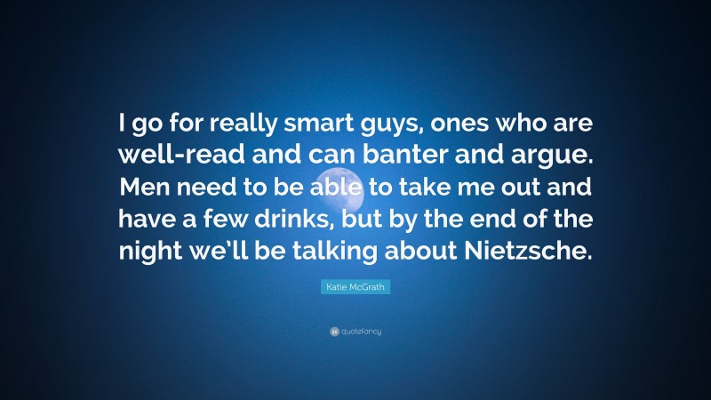 Katie McGrath Quote: “I go for really smart guys, ones who are well-read and can banter and argue. Men need to be able to take me out and have a few drinks, but by the end of the night we’ll be talking about Nietzsche.”