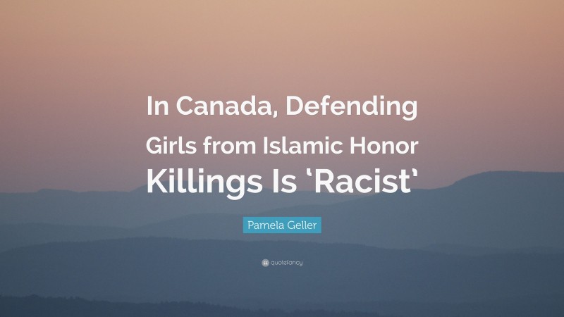 Pamela Geller Quote: “In Canada, Defending Girls from Islamic Honor Killings Is ‘Racist’”
