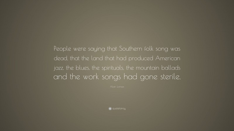 Alan Lomax Quote: “People were saying that Southern folk song was dead, that the land that had produced American jazz, the blues, the spirituals, the mountain ballads and the work songs had gone sterile.”