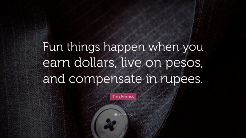 Tim Ferriss Quote: “Fun things happen when you earn dollars, live on pesos, and compensate in rupees.”