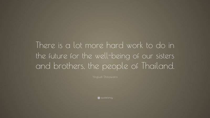Yingluck Shinawatra Quote: “There is a lot more hard work to do in the future for the well-being of our sisters and brothers, the people of Thailand.”