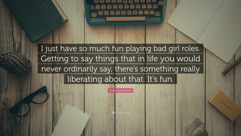 India de Beaufort Quote: “I just have so much fun playing bad girl roles. Getting to say things that in life you would never ordinarily say, there’s something really liberating about that. It’s fun.”