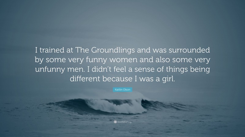 Kaitlin Olson Quote: “I trained at The Groundlings and was surrounded by some very funny women and also some very unfunny men. I didn’t feel a sense of things being different because I was a girl.”