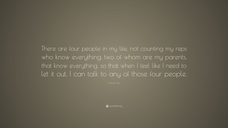 Natalie Zea Quote: “There are four people in my life, not counting my reps who know everything, two of whom are my parents, that know everything, so that when I feel like I need to let it out, I can talk to any of those four people.”