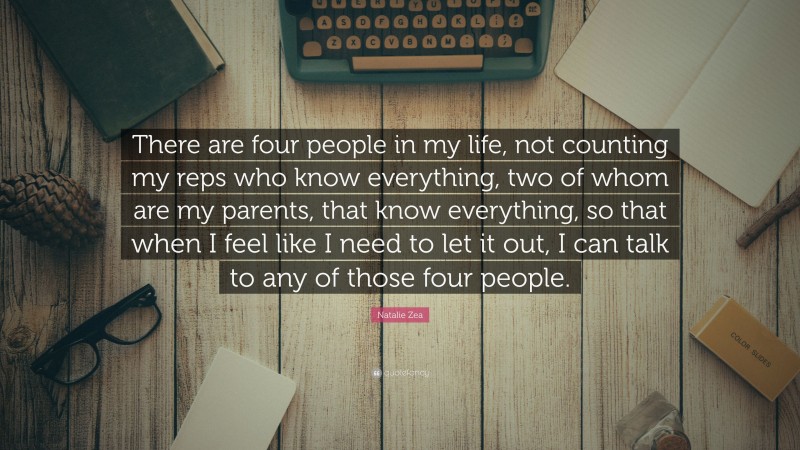 Natalie Zea Quote: “There are four people in my life, not counting my reps who know everything, two of whom are my parents, that know everything, so that when I feel like I need to let it out, I can talk to any of those four people.”