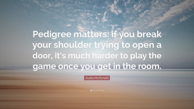 Audra McDonald Quote: “Pedigree matters: if you break your shoulder trying to open a door, it’s much harder to play the game once you get in the room.”