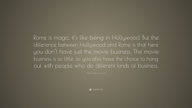 Maria Grazia Cucinotta Quote: “Rome is magic, it’s like being in Hollywood. But the difference between Hollywood and Rome is that here you don’t have just the movie business. The movie business is so little, so you also have the choice to hang out with people who do different kinds of business.”