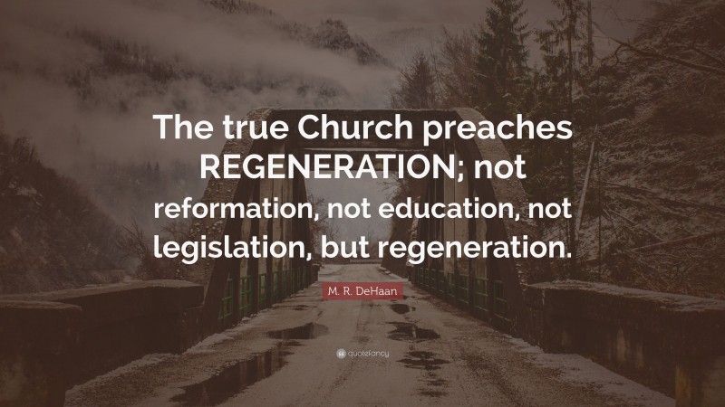M. R. DeHaan Quote: “The true Church preaches REGENERATION; not reformation, not education, not legislation, but regeneration.”