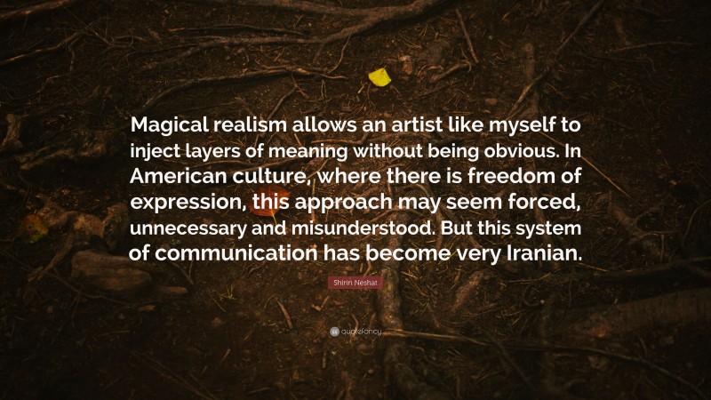 Shirin Neshat Quote: “Magical realism allows an artist like myself to inject layers of meaning without being obvious. In American culture, where there is freedom of expression, this approach may seem forced, unnecessary and misunderstood. But this system of communication has become very Iranian.”