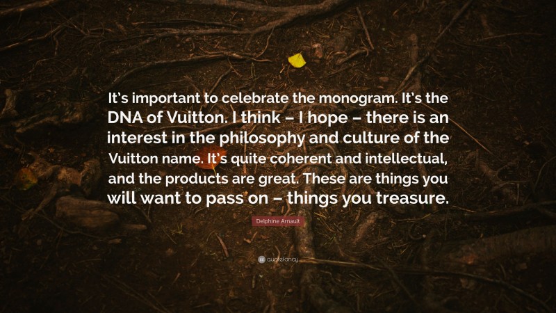 Delphine Arnault Quote: “It’s important to celebrate the monogram. It’s the DNA of Vuitton. I think – I hope – there is an interest in the philosophy and culture of the Vuitton name. It’s quite coherent and intellectual, and the products are great. These are things you will want to pass on – things you treasure.”