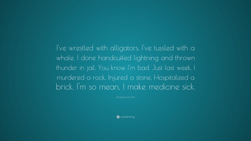 Muhammad Ali Quote: “I’ve wrestled with alligators, I’ve tussled with a whale. I done handcuffed lightning and thrown thunder in jail. You know I’m bad. Just last week, I murdered a rock, injured a stone, hospitalized a brick. I’m so mean, I make medicine sick.”
