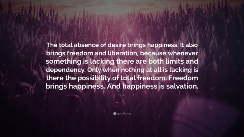 Rajneesh Quote: “The total absence of desire brings happiness. It also brings freedom and liberation, because whenever something is lacking there are both limits and dependency. Only when nothing at all is lacking is there the possibility of total freedom. Freedom brings happiness. And happiness is salvation.”