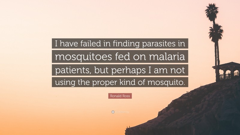 Ronald Ross Quote: “I have failed in finding parasites in mosquitoes fed on malaria patients, but perhaps I am not using the proper kind of mosquito.”