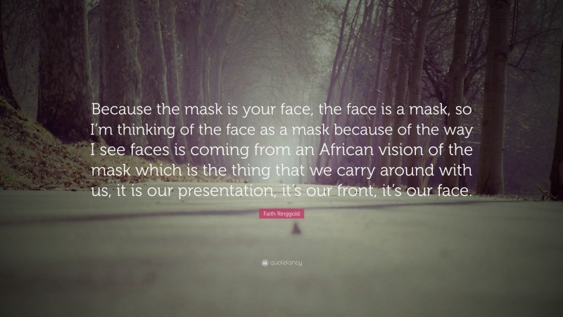 Faith Ringgold Quote: “Because the mask is your face, the face is a mask, so I’m thinking of the face as a mask because of the way I see faces is coming from an African vision of the mask which is the thing that we carry around with us, it is our presentation, it’s our front, it’s our face.”