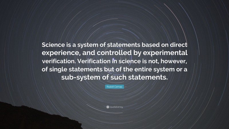 Rudolf Carnap Quote: “Science is a system of statements based on direct experience, and controlled by experimental verification. Verification in science is not, however, of single statements but of the entire system or a sub-system of such statements.”
