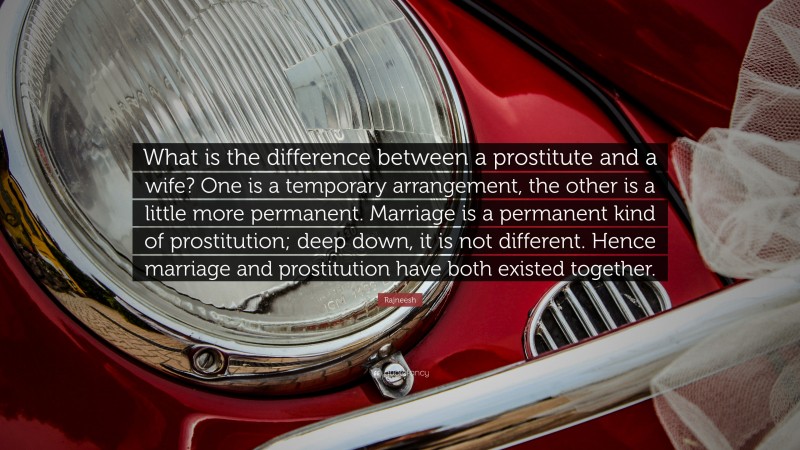 Rajneesh Quote: “What is the difference between a prostitute and a wife? One is a temporary arrangement, the other is a little more permanent. Marriage is a permanent kind of prostitution; deep down, it is not different. Hence marriage and prostitution have both existed together.”