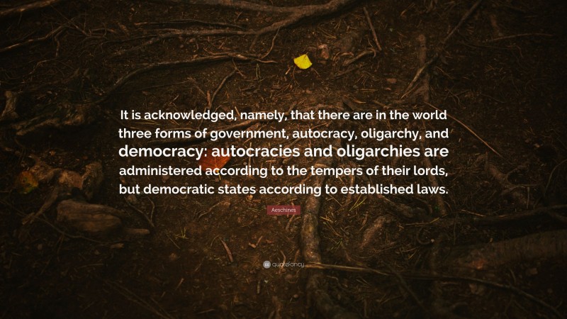 Aeschines Quote: “It is acknowledged, namely, that there are in the world three forms of government, autocracy, oligarchy, and democracy: autocracies and oligarchies are administered according to the tempers of their lords, but democratic states according to established laws.”