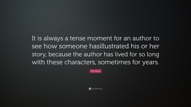 Pat Mora Quote: “It is always a tense moment for an author to see how someone hasillustrated his or her story, because the author has lived for so long with these characters, sometimes for years.”