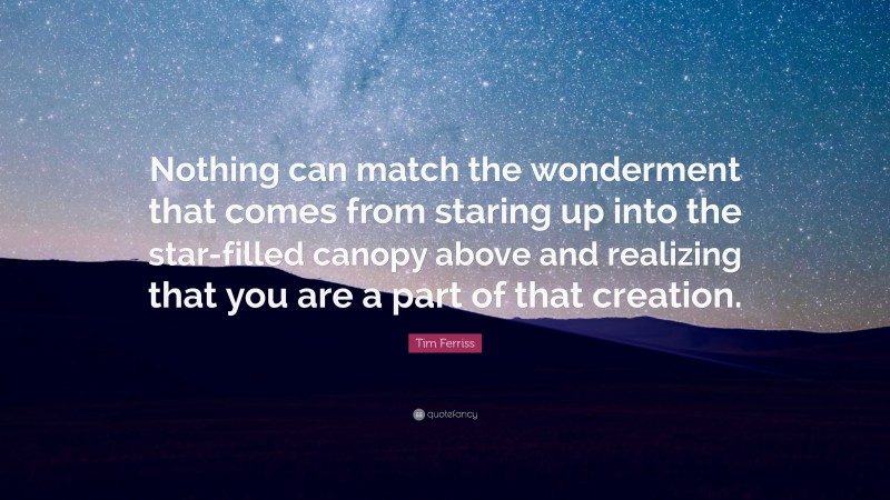 Tim Ferriss Quote: “Nothing can match the wonderment that comes from staring up into the star-filled canopy above and realizing that you are a part of that creation.”
