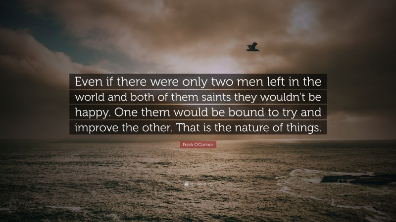 Frank O'Connor Quote: “Even if there were only two men left in the world and both of them saints they wouldn’t be happy. One them would be bound to try and improve the other. That is the nature of things.”