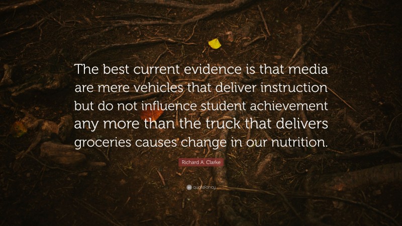 Richard A. Clarke Quote: “The best current evidence is that media are mere vehicles that deliver instruction but do not influence student achievement any more than the truck that delivers groceries causes change in our nutrition.”