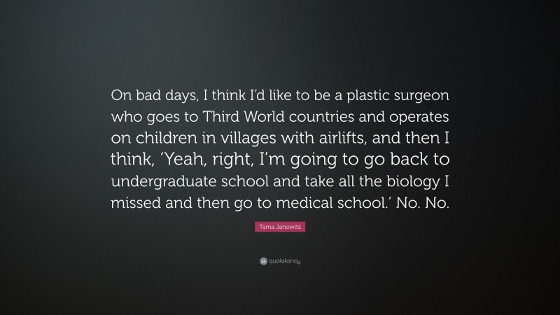 Tama Janowitz Quote: “On bad days, I think I’d like to be a plastic surgeon who goes to Third World countries and operates on children in villages with airlifts, and then I think, ‘Yeah, right, I’m going to go back to undergraduate school and take all the biology I missed and then go to medical school.’ No. No.”