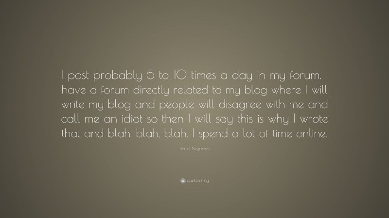 Daniel Negreanu Quote: “I post probably 5 to 10 times a day in my forum. I have a forum directly related to my blog where I will write my blog and people will disagree with me and call me an idiot so then I will say this is why I wrote that and blah, blah, blah. I spend a lot of time online.”