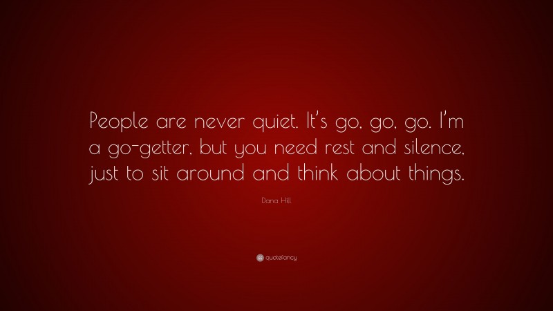 Dana Hill Quote: “People are never quiet. It’s go, go, go. I’m a go-getter, but you need rest and silence, just to sit around and think about things.”
