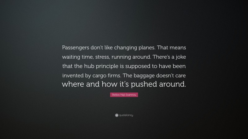 Stelios Haji-Ioannou Quote: “Passengers don’t like changing planes. That means waiting time, stress, running around. There’s a joke that the hub principle is supposed to have been invented by cargo firms. The baggage doesn’t care where and how it’s pushed around.”