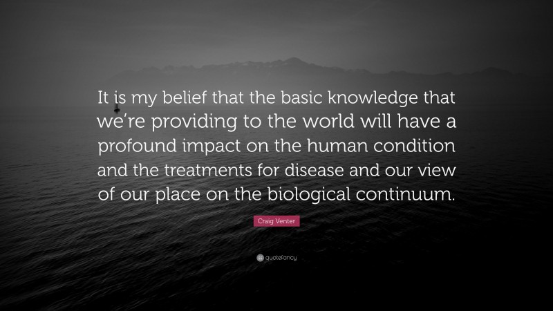 Craig Venter Quote: “It is my belief that the basic knowledge that we’re providing to the world will have a profound impact on the human condition and the treatments for disease and our view of our place on the biological continuum.”