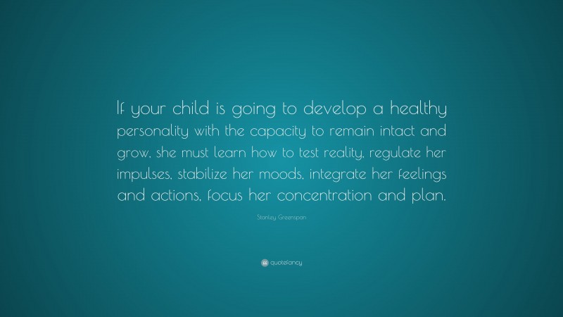 Stanley Greenspan Quote: “If your child is going to develop a healthy personality with the capacity to remain intact and grow, she must learn how to test reality, regulate her impulses, stabilize her moods, integrate her feelings and actions, focus her concentration and plan.”